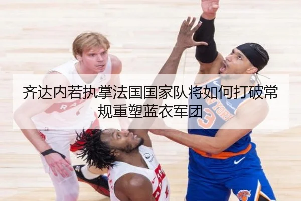 齐达内若执掌法国国家队将如何打破常规重塑蓝衣军团